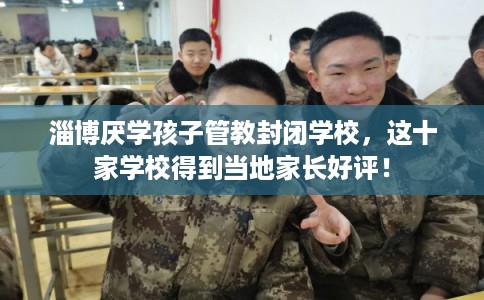 淄博厌学孩子管教封闭学校，这十家学校得到当地家长好评！