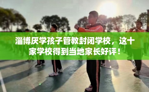 淄博厌学孩子管教封闭学校，这十家学校得到当地家长好评！