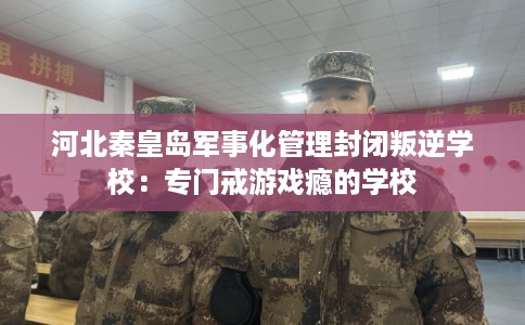 河北秦皇岛军事化管理封闭叛逆学校：专门戒游戏瘾的学校