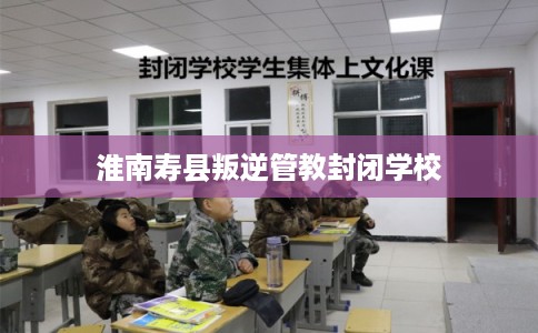 淮南寿县叛逆管教封闭学校