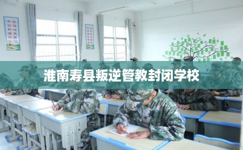 淮南寿县叛逆管教封闭学校