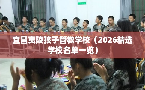 宜昌夷陵孩子管教学校(2026精选学校名单一览) 宜昌夷陵孩子管教学校(2026精选学校名单一览)