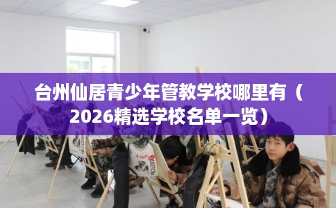 台州仙居青少年管教学校哪里有（2026精选学校名单一览）