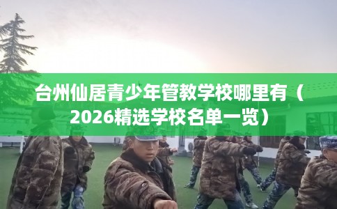 台州仙居青少年管教学校哪里有（2026精选学校名单一览）