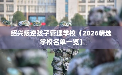 绍兴叛逆孩子管理学校（2026精选学校名单一览）