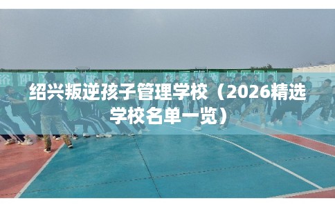 绍兴叛逆孩子管理学校（2026精选学校名单一览）