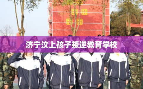 济宁汶上孩子叛逆教育学校