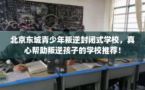 北京东城青少年叛逆封闭式学校,真心帮助叛逆孩子的学校推荐! 北京东城青少年叛逆封闭式学校,真心帮助叛逆孩子的学校推荐!
