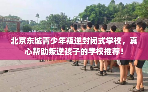 北京东城青少年叛逆封闭式学校,真心帮助叛逆孩子的学校推荐! 北京东城青少年叛逆封闭式学校,真心帮助叛逆孩子的学校推荐!