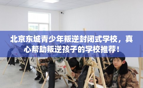 北京东城青少年叛逆封闭式学校，真心帮助叛逆孩子的学校推荐！