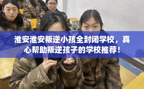 淮安淮安叛逆小孩全封闭学校，真心帮助叛逆孩子的学校推荐！