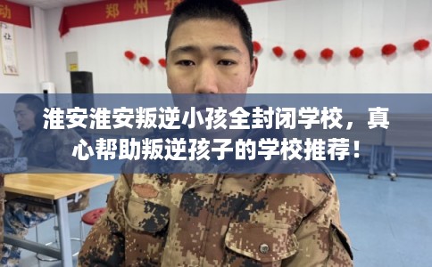 淮安淮安叛逆小孩全封闭学校，真心帮助叛逆孩子的学校推荐！