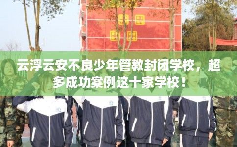 云浮云安不良少年管教封闭学校，超多成功案例这十家学校！
