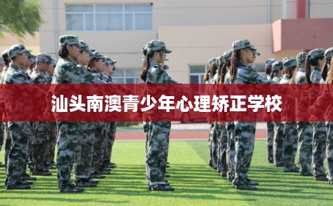 汕头南澳青少年心理矫正学校 汕头南澳青少年心理矫正学校