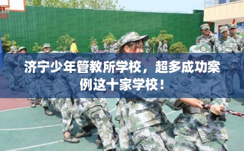 济宁少年管教所学校，超多成功案例这十家学校！