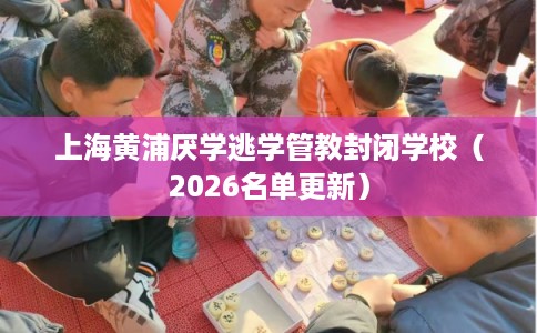 上海黄浦厌学逃学管教封闭学校（2026名单更新）