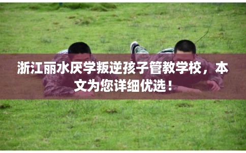 浙江丽水厌学叛逆孩子管教学校，本文为您详细优选！