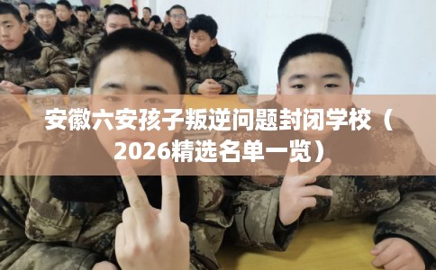 安徽六安孩子叛逆问题封闭学校（2026精选名单一览）