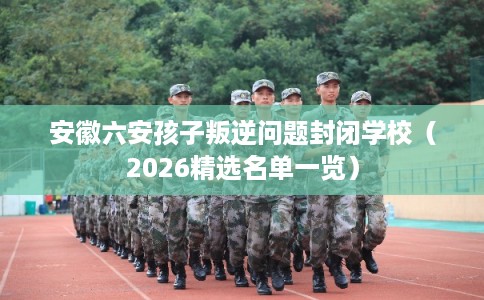 安徽六安孩子叛逆问题封闭学校（2026精选名单一览）