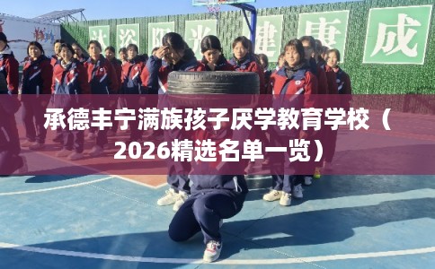 承德丰宁满族孩子厌学教育学校（2026精选名单一览）