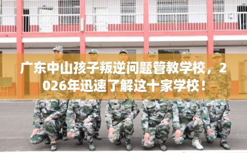 广东中山孩子叛逆问题管教学校，2026年迅速了解这十家学校！