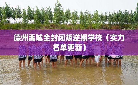 德州禹城全封闭叛逆期学校（实力名单更新）