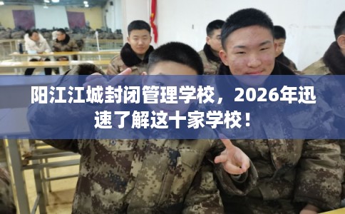 阳江江城封闭管理学校，2026年迅速了解这十家学校！