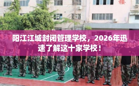 阳江江城封闭管理学校，2026年迅速了解这十家学校！