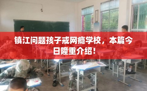 镇江问题孩子戒网瘾学校，本篇今日隆重介绍！