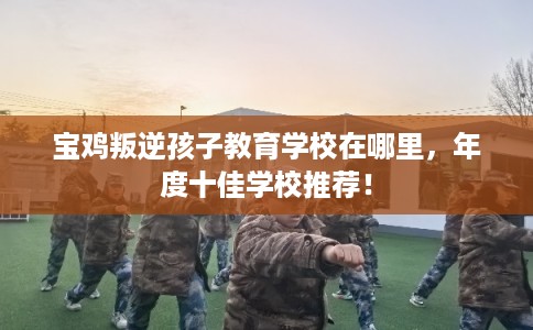 宝鸡叛逆孩子教育学校在哪里，年度十佳学校推荐！