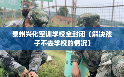 泰州兴化军训学校全封闭（解决孩子不去学校的情况）