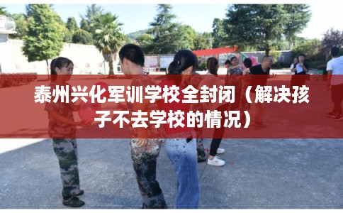 泰州兴化军训学校全封闭（解决孩子不去学校的情况）