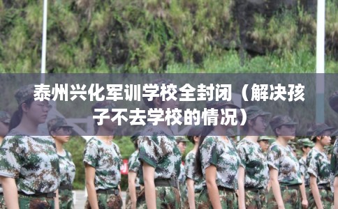 泰州兴化军训学校全封闭（解决孩子不去学校的情况）