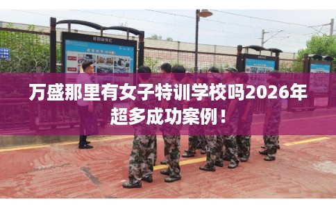 万盛那里有女子特训学校吗2026年超多成功案例！