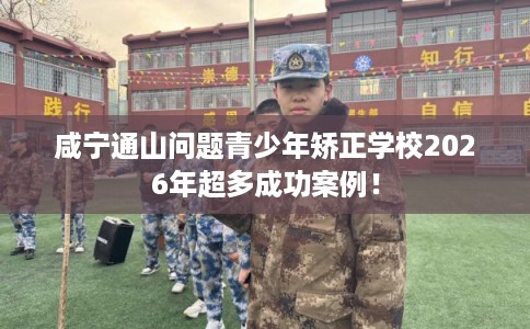 咸宁通山问题青少年矫正学校2026年超多成功案例！