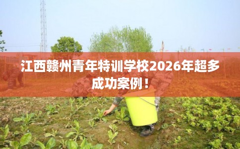 江西赣州青年特训学校2026年超多成功案例! 江西赣州青年特训学校2026年超多成功案例!