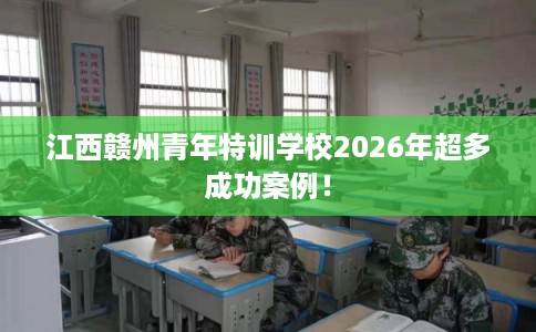 江西赣州青年特训学校2026年超多成功案例! 江西赣州青年特训学校2026年超多成功案例!