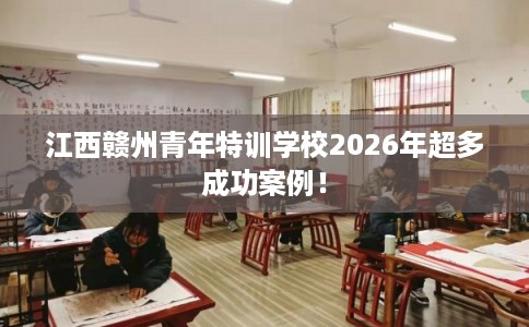 江西赣州青年特训学校2026年超多成功案例！