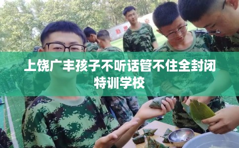 上饶广丰孩子不听话管不住全封闭特训学校 上饶广丰孩子不听话管不住全封闭特训学校