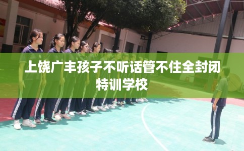 上饶广丰孩子不听话管不住全封闭特训学校 上饶广丰孩子不听话管不住全封闭特训学校