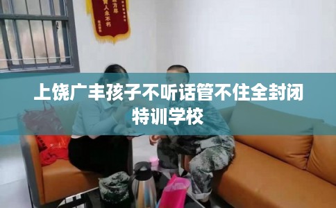 上饶广丰孩子不听话管不住全封闭特训学校 上饶广丰孩子不听话管不住全封闭特训学校