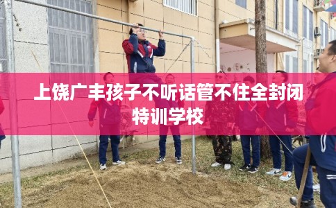 上饶广丰孩子不听话管不住全封闭特训学校