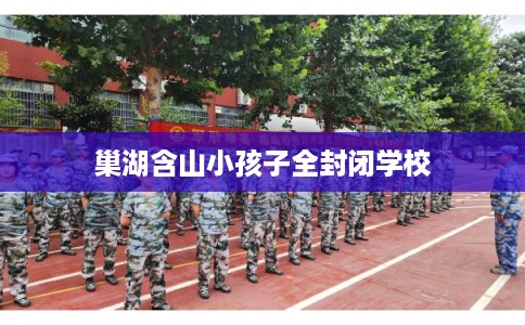 巢湖含山小孩子全封闭学校 巢湖含山小孩子全封闭学校