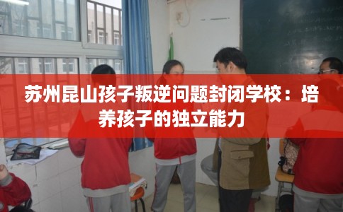 苏州昆山孩子叛逆问题封闭学校：培养孩子的独立能力