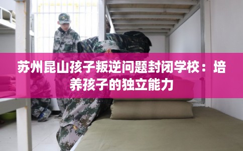 苏州昆山孩子叛逆问题封闭学校：培养孩子的独立能力