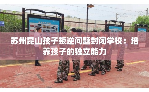 苏州昆山孩子叛逆问题封闭学校：培养孩子的独立能力