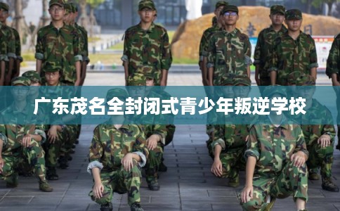 广东茂名全封闭式青少年叛逆学校 广东茂名全封闭式青少年叛逆学校