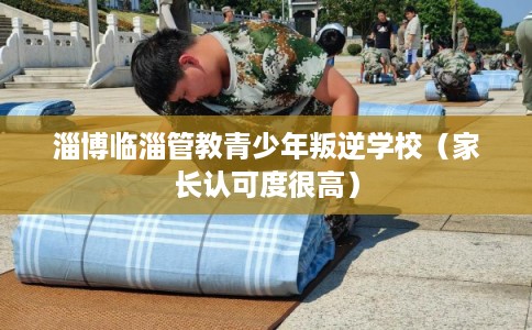 淄博临淄管教青少年叛逆学校(家长认可度很高) 淄博临淄管教青少年叛逆学校(家长认可度很高)