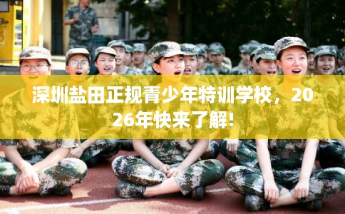 深圳盐田正规青少年特训学校,2026年快来了解! 深圳盐田正规青少年特训学校,2026年快来了解!