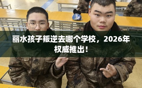 丽水孩子叛逆去哪个学校,2026年权威推出! 丽水孩子叛逆去哪个学校,2026年权威推出!